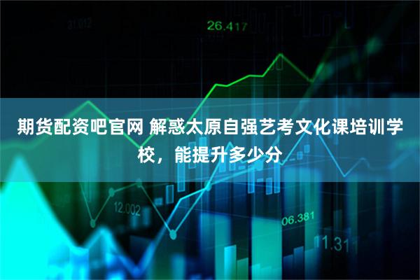 期货配资吧官网 解惑太原自强艺考文化课培训学校，能提升多少分