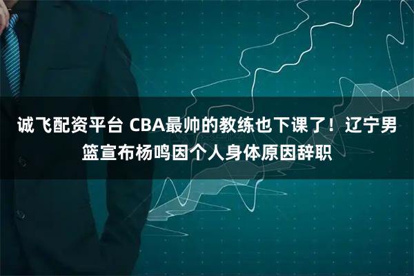 诚飞配资平台 CBA最帅的教练也下课了！辽宁男篮宣布杨鸣因个人身体原因辞职