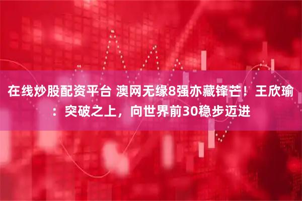 在线炒股配资平台 澳网无缘8强亦藏锋芒！王欣瑜：突破之上，向世界前30稳步迈进