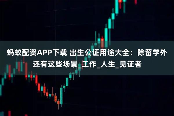 蚂蚁配资APP下载 出生公证用途大全：除留学外还有这些场景_工作_人生_见证者