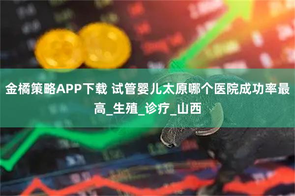 金橘策略APP下载 试管婴儿太原哪个医院成功率最高_生殖_诊疗_山西