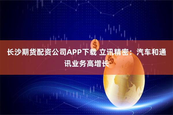 长沙期货配资公司APP下载 立讯精密：汽车和通讯业务高增长