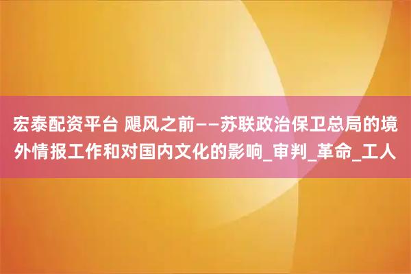 宏泰配资平台 飓风之前——苏联政治保卫总局的境外情报工作和对国内文化的影响_审判_革命_工人