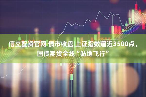 信立配资官网 债市收盘|上证指数逼近3500点，国债期货全线“贴地飞行”