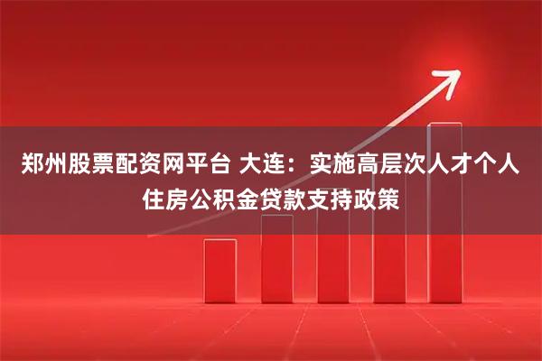 郑州股票配资网平台 大连：实施高层次人才个人住房公积金贷款支持政策