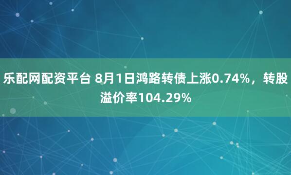 乐配网配资平台 8月1日鸿路转债上涨0.74%，转股溢价率104.29%
