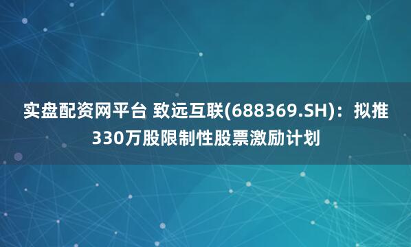 实盘配资网平台 致远互联(688369.SH)：拟推330万股限制性股票激励计划