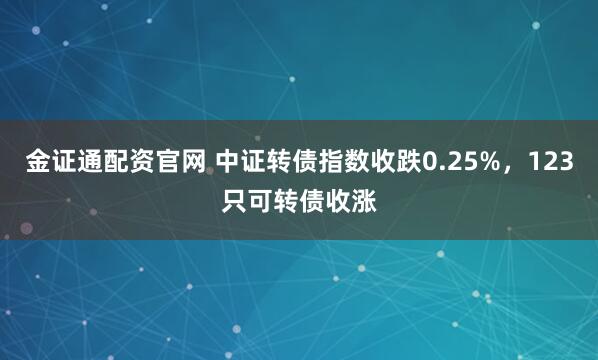 金证通配资官网 中证转债指数收跌0.25%,123只可转债收涨