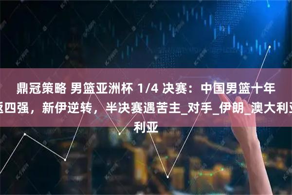 鼎冠策略 男篮亚洲杯 1/4 决赛:中国男篮十年返四强,新伊逆转,半决赛遇苦主_对手_伊朗_澳大利亚
