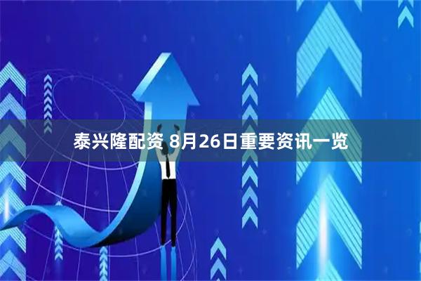 泰兴隆配资 8月26日重要资讯一览