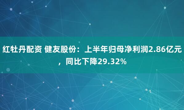 红牡丹配资 健友股份：上半年归母净利润2.86亿元，同比下降29.32%