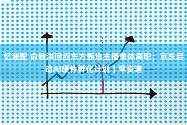 忆速配 俞敏洪回应东方甄选主播集体离职；京东启动AI硬件孵化计划｜早资道