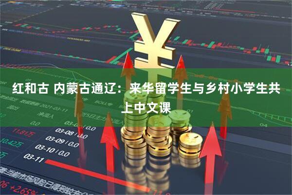 红和古 内蒙古通辽：来华留学生与乡村小学生共上中文课